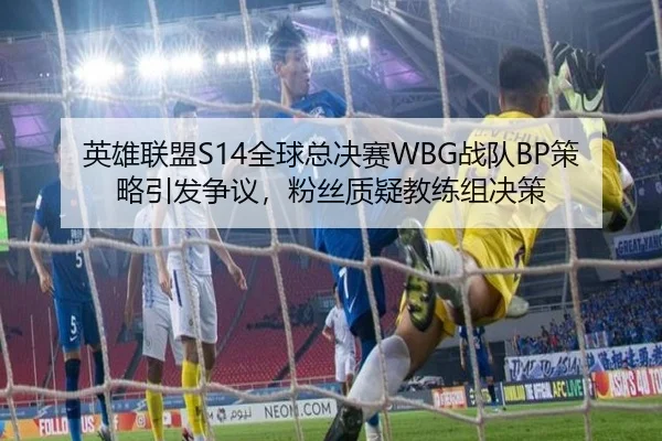 英雄联盟S14全球总决赛WBG战队BP策略引发争议，粉丝质疑教练组决策