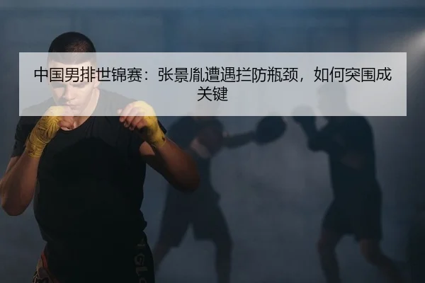 中国男排世锦赛：张景胤遭遇拦防瓶颈，如何突围成关键